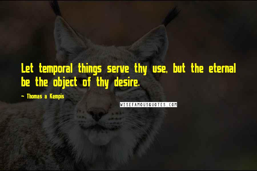 Thomas A Kempis Quotes: Let temporal things serve thy use, but the eternal be the object of thy desire.