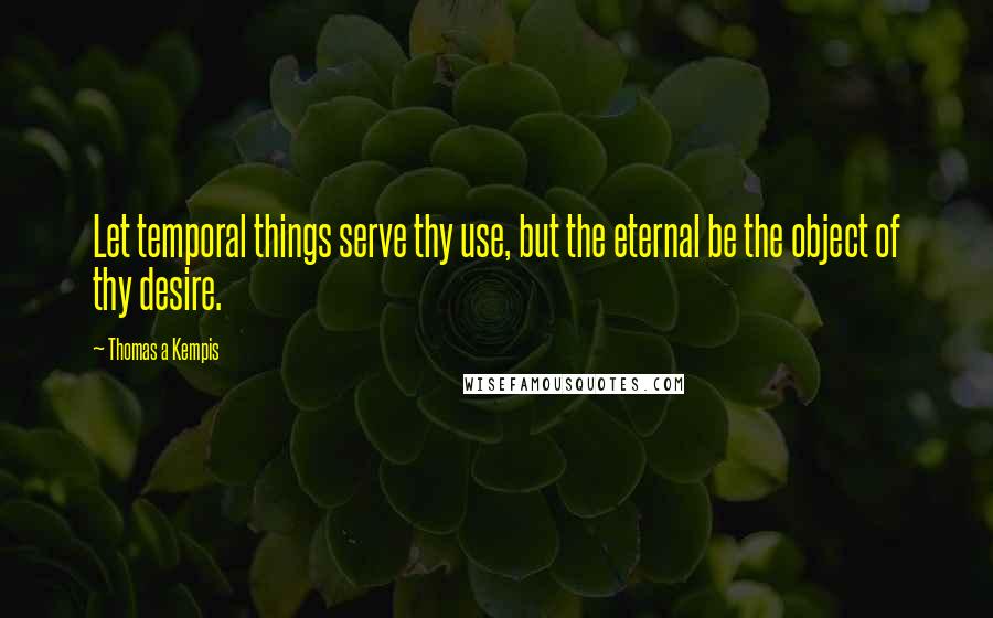 Thomas A Kempis Quotes: Let temporal things serve thy use, but the eternal be the object of thy desire.