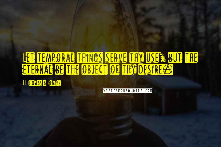 Thomas A Kempis Quotes: Let temporal things serve thy use, but the eternal be the object of thy desire.