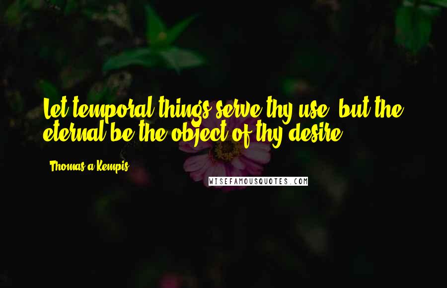 Thomas A Kempis Quotes: Let temporal things serve thy use, but the eternal be the object of thy desire.