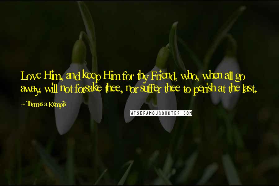 Thomas A Kempis Quotes: Love Him, and keep Him for thy Friend, who, when all go away, will not forsake thee, nor suffer thee to perish at the last.