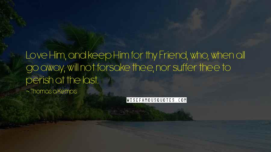 Thomas A Kempis Quotes: Love Him, and keep Him for thy Friend, who, when all go away, will not forsake thee, nor suffer thee to perish at the last.