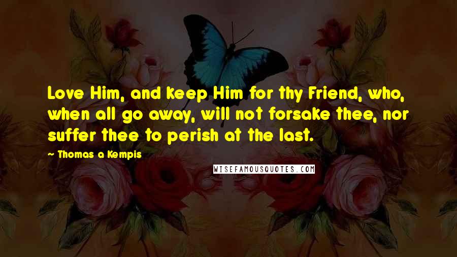 Thomas A Kempis Quotes: Love Him, and keep Him for thy Friend, who, when all go away, will not forsake thee, nor suffer thee to perish at the last.