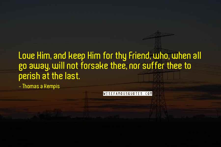 Thomas A Kempis Quotes: Love Him, and keep Him for thy Friend, who, when all go away, will not forsake thee, nor suffer thee to perish at the last.