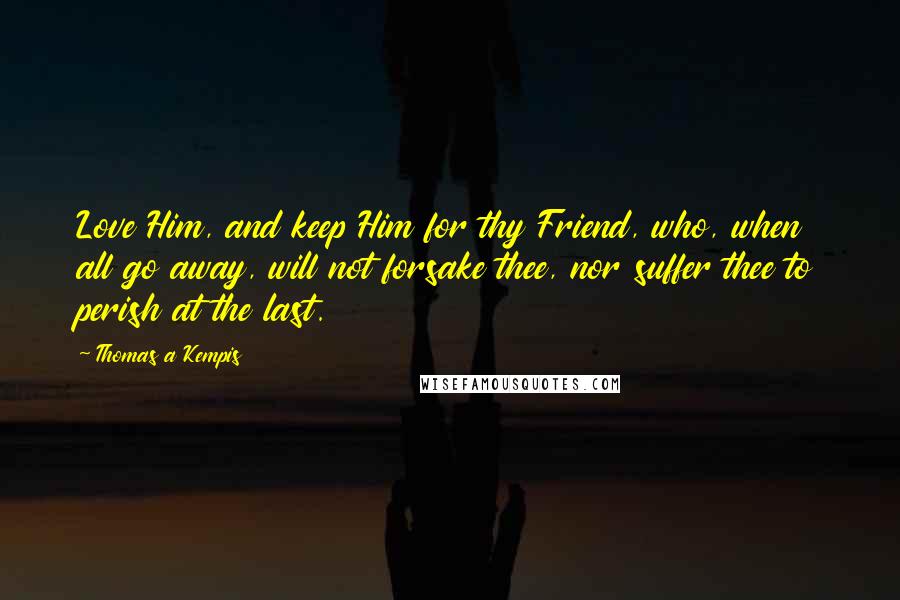 Thomas A Kempis Quotes: Love Him, and keep Him for thy Friend, who, when all go away, will not forsake thee, nor suffer thee to perish at the last.