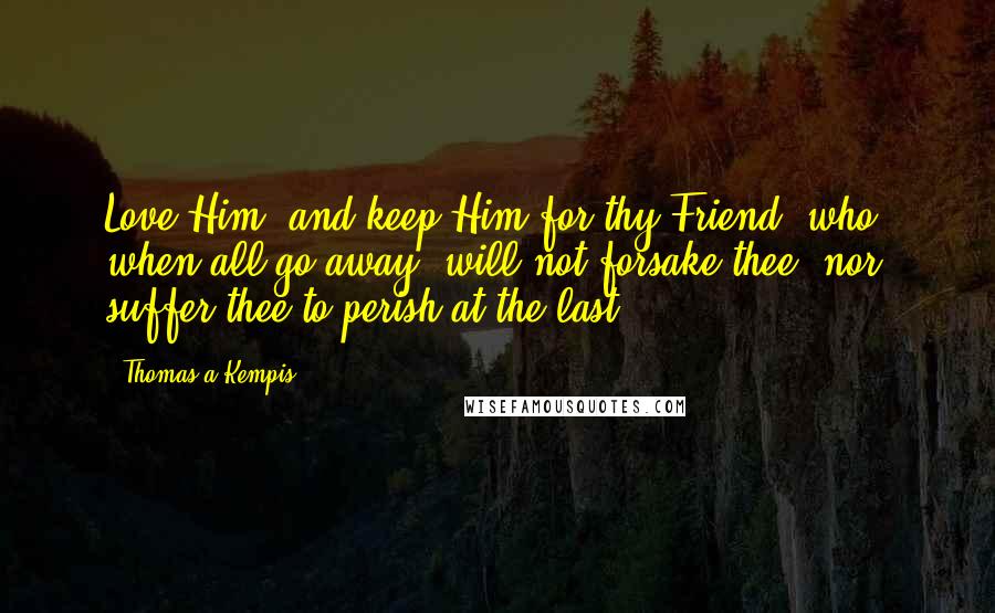 Thomas A Kempis Quotes: Love Him, and keep Him for thy Friend, who, when all go away, will not forsake thee, nor suffer thee to perish at the last.