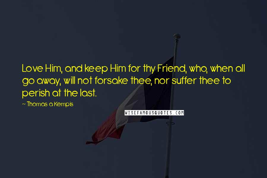 Thomas A Kempis Quotes: Love Him, and keep Him for thy Friend, who, when all go away, will not forsake thee, nor suffer thee to perish at the last.