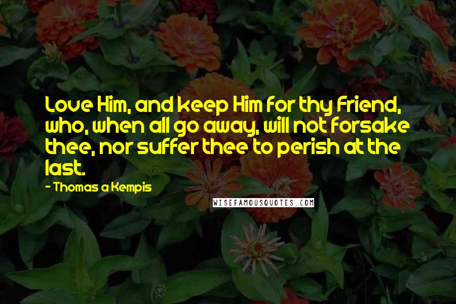 Thomas A Kempis Quotes: Love Him, and keep Him for thy Friend, who, when all go away, will not forsake thee, nor suffer thee to perish at the last.