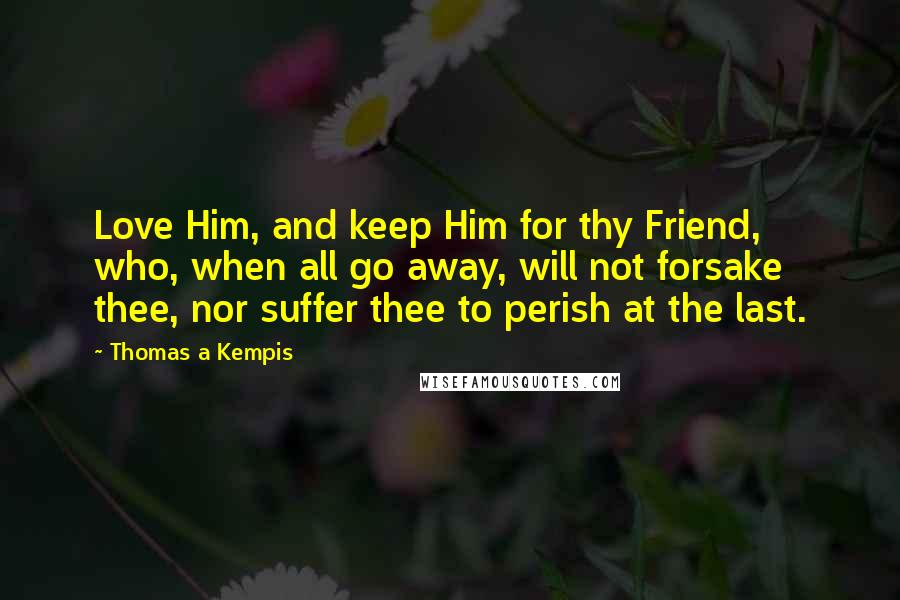 Thomas A Kempis Quotes: Love Him, and keep Him for thy Friend, who, when all go away, will not forsake thee, nor suffer thee to perish at the last.