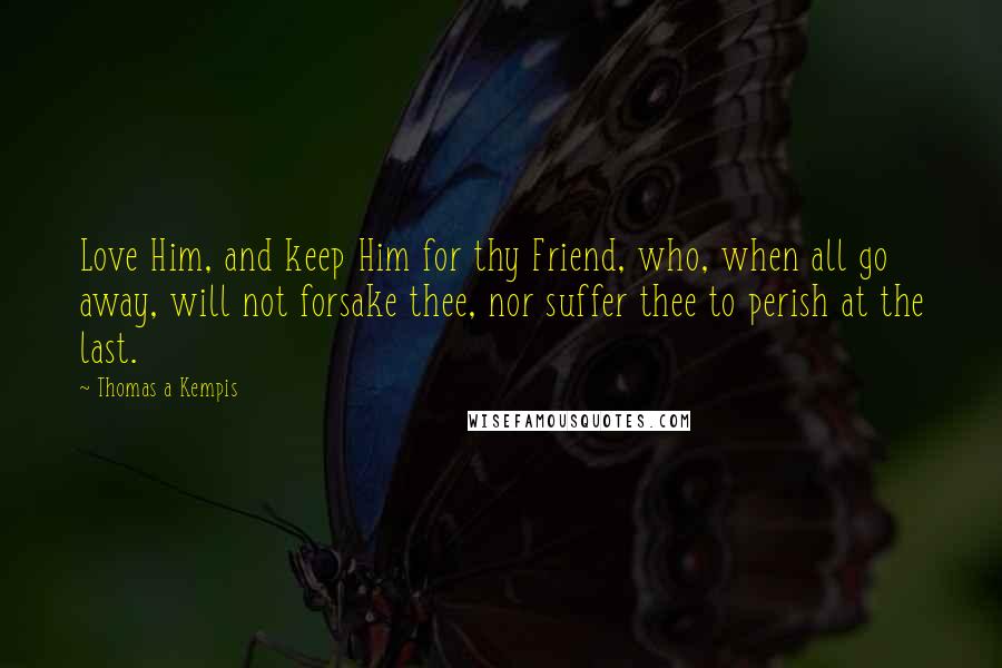 Thomas A Kempis Quotes: Love Him, and keep Him for thy Friend, who, when all go away, will not forsake thee, nor suffer thee to perish at the last.