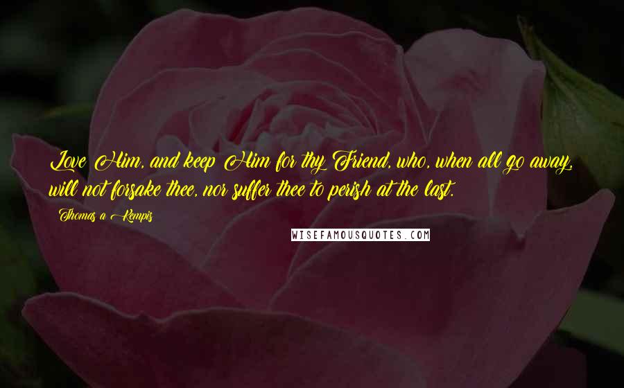 Thomas A Kempis Quotes: Love Him, and keep Him for thy Friend, who, when all go away, will not forsake thee, nor suffer thee to perish at the last.