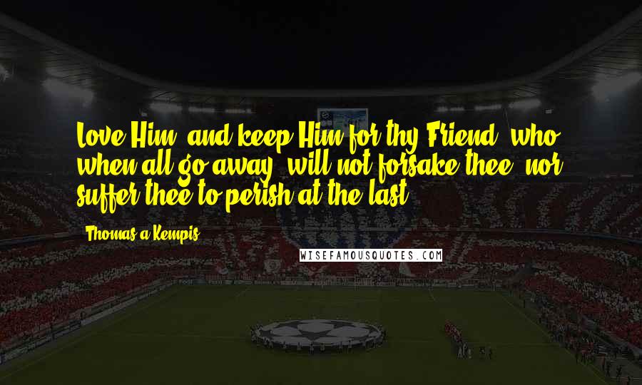 Thomas A Kempis Quotes: Love Him, and keep Him for thy Friend, who, when all go away, will not forsake thee, nor suffer thee to perish at the last.