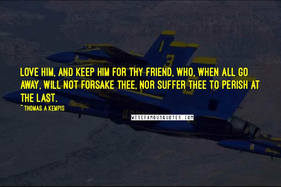 Thomas A Kempis Quotes: Love Him, and keep Him for thy Friend, who, when all go away, will not forsake thee, nor suffer thee to perish at the last.
