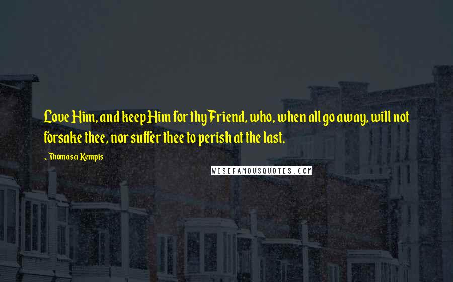 Thomas A Kempis Quotes: Love Him, and keep Him for thy Friend, who, when all go away, will not forsake thee, nor suffer thee to perish at the last.