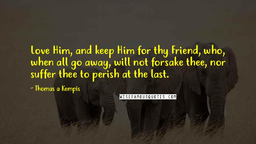 Thomas A Kempis Quotes: Love Him, and keep Him for thy Friend, who, when all go away, will not forsake thee, nor suffer thee to perish at the last.