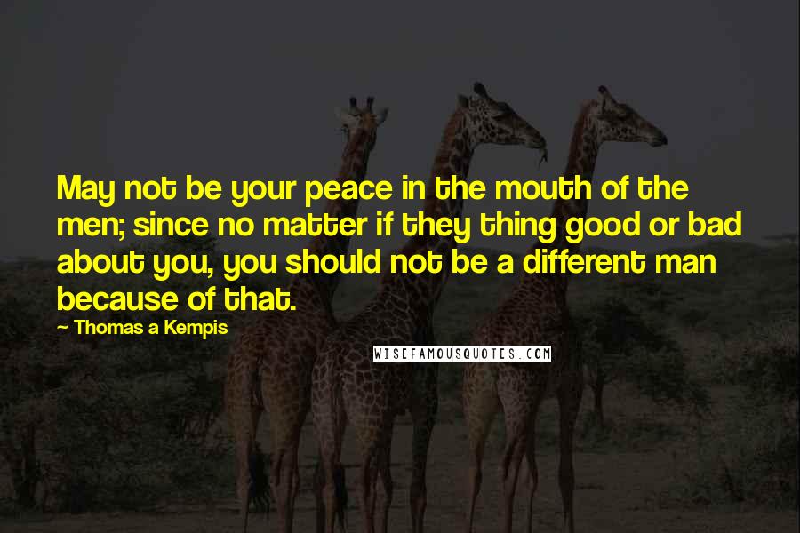 Thomas A Kempis Quotes: May not be your peace in the mouth of the men; since no matter if they thing good or bad about you, you should not be a different man because of that.