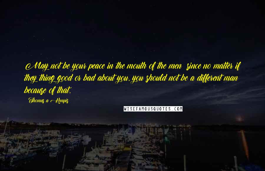 Thomas A Kempis Quotes: May not be your peace in the mouth of the men; since no matter if they thing good or bad about you, you should not be a different man because of that.