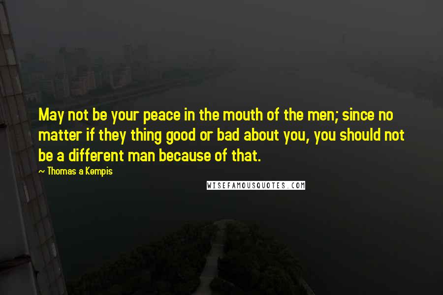 Thomas A Kempis Quotes: May not be your peace in the mouth of the men; since no matter if they thing good or bad about you, you should not be a different man because of that.