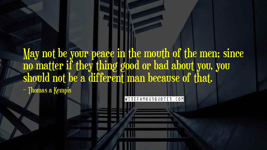 Thomas A Kempis Quotes: May not be your peace in the mouth of the men; since no matter if they thing good or bad about you, you should not be a different man because of that.