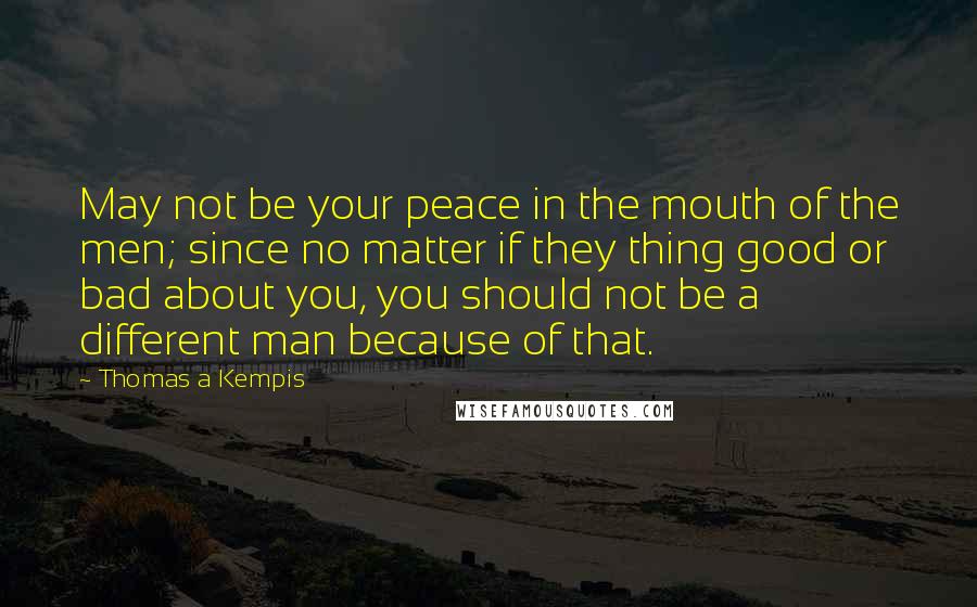 Thomas A Kempis Quotes: May not be your peace in the mouth of the men; since no matter if they thing good or bad about you, you should not be a different man because of that.