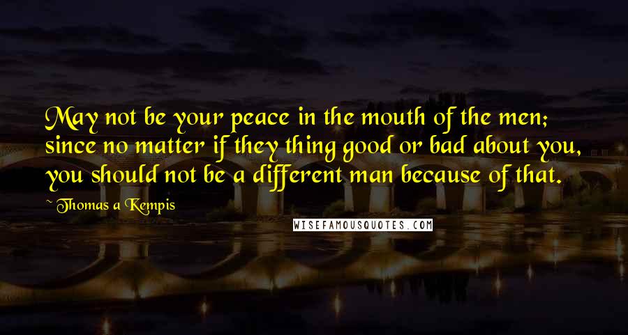 Thomas A Kempis Quotes: May not be your peace in the mouth of the men; since no matter if they thing good or bad about you, you should not be a different man because of that.