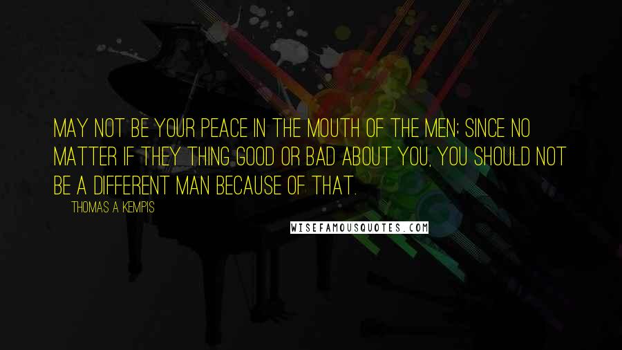 Thomas A Kempis Quotes: May not be your peace in the mouth of the men; since no matter if they thing good or bad about you, you should not be a different man because of that.