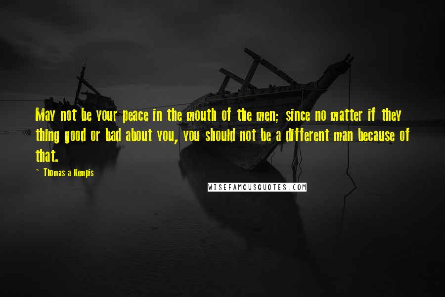 Thomas A Kempis Quotes: May not be your peace in the mouth of the men; since no matter if they thing good or bad about you, you should not be a different man because of that.