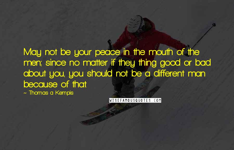 Thomas A Kempis Quotes: May not be your peace in the mouth of the men; since no matter if they thing good or bad about you, you should not be a different man because of that.