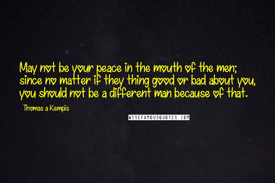 Thomas A Kempis Quotes: May not be your peace in the mouth of the men; since no matter if they thing good or bad about you, you should not be a different man because of that.