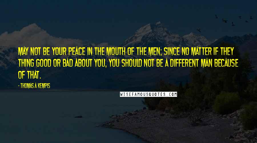 Thomas A Kempis Quotes: May not be your peace in the mouth of the men; since no matter if they thing good or bad about you, you should not be a different man because of that.