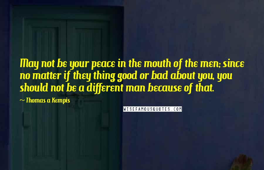 Thomas A Kempis Quotes: May not be your peace in the mouth of the men; since no matter if they thing good or bad about you, you should not be a different man because of that.