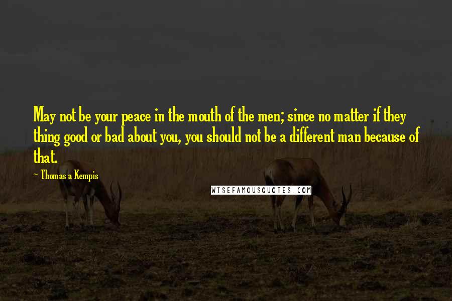 Thomas A Kempis Quotes: May not be your peace in the mouth of the men; since no matter if they thing good or bad about you, you should not be a different man because of that.