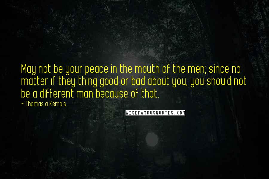 Thomas A Kempis Quotes: May not be your peace in the mouth of the men; since no matter if they thing good or bad about you, you should not be a different man because of that.