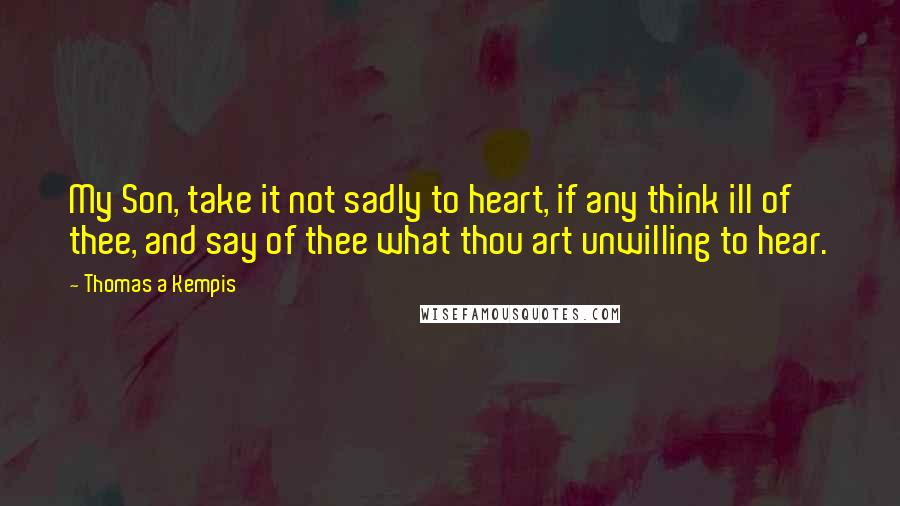 Thomas A Kempis Quotes: My Son, take it not sadly to heart, if any think ill of thee, and say of thee what thou art unwilling to hear.