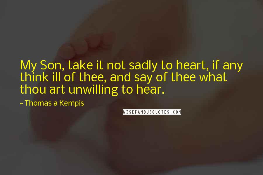 Thomas A Kempis Quotes: My Son, take it not sadly to heart, if any think ill of thee, and say of thee what thou art unwilling to hear.