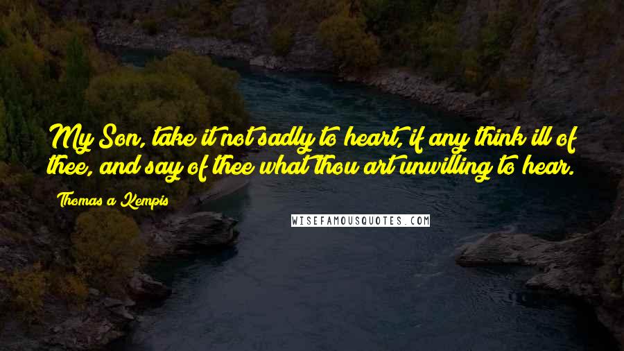 Thomas A Kempis Quotes: My Son, take it not sadly to heart, if any think ill of thee, and say of thee what thou art unwilling to hear.