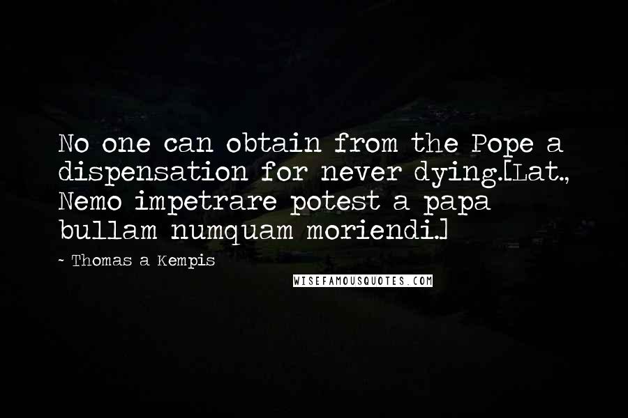Thomas A Kempis Quotes: No one can obtain from the Pope a dispensation for never dying.[Lat., Nemo impetrare potest a papa bullam numquam moriendi.]