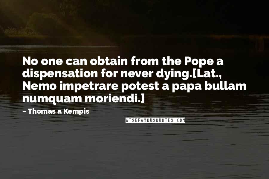 Thomas A Kempis Quotes: No one can obtain from the Pope a dispensation for never dying.[Lat., Nemo impetrare potest a papa bullam numquam moriendi.]