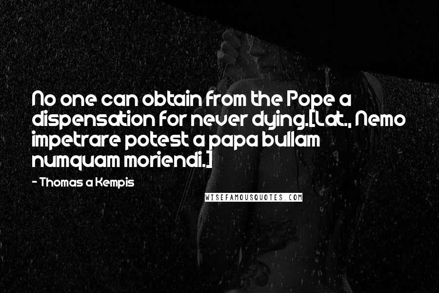 Thomas A Kempis Quotes: No one can obtain from the Pope a dispensation for never dying.[Lat., Nemo impetrare potest a papa bullam numquam moriendi.]