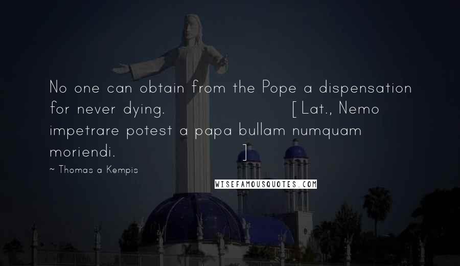 Thomas A Kempis Quotes: No one can obtain from the Pope a dispensation for never dying.[Lat., Nemo impetrare potest a papa bullam numquam moriendi.]