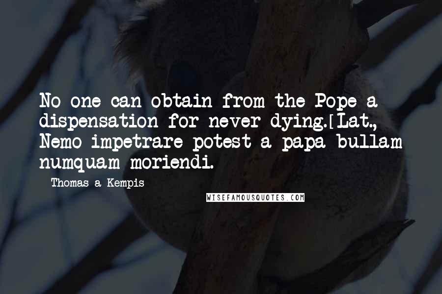 Thomas A Kempis Quotes: No one can obtain from the Pope a dispensation for never dying.[Lat., Nemo impetrare potest a papa bullam numquam moriendi.]