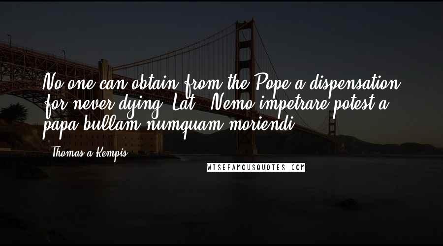 Thomas A Kempis Quotes: No one can obtain from the Pope a dispensation for never dying.[Lat., Nemo impetrare potest a papa bullam numquam moriendi.]