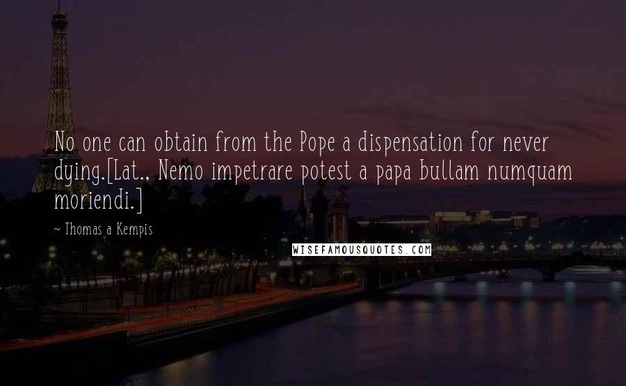 Thomas A Kempis Quotes: No one can obtain from the Pope a dispensation for never dying.[Lat., Nemo impetrare potest a papa bullam numquam moriendi.]