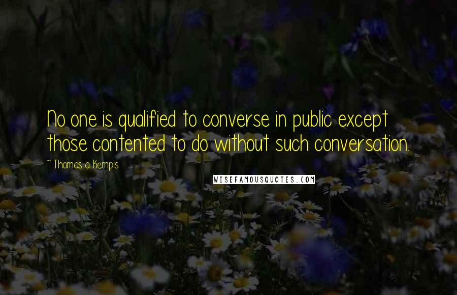 Thomas A Kempis Quotes: No one is qualified to converse in public except those contented to do without such conversation.