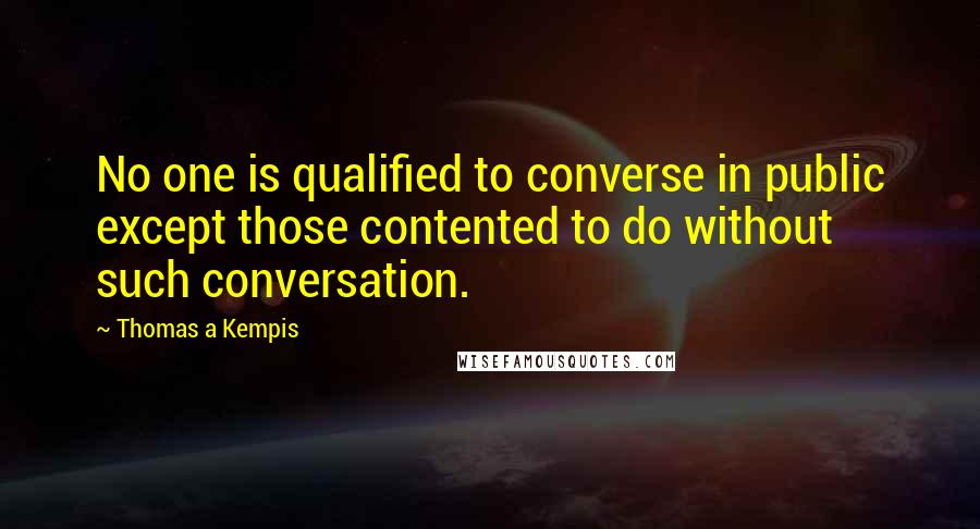 Thomas A Kempis Quotes: No one is qualified to converse in public except those contented to do without such conversation.