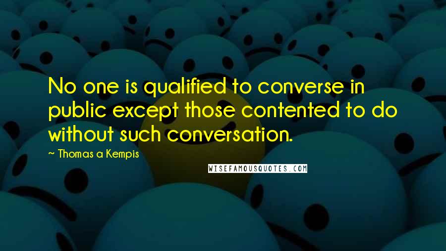 Thomas A Kempis Quotes: No one is qualified to converse in public except those contented to do without such conversation.