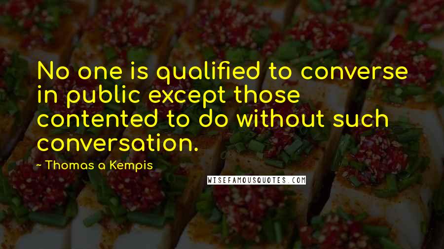 Thomas A Kempis Quotes: No one is qualified to converse in public except those contented to do without such conversation.