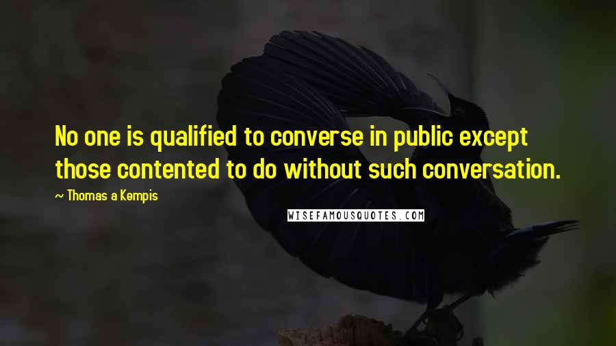 Thomas A Kempis Quotes: No one is qualified to converse in public except those contented to do without such conversation.