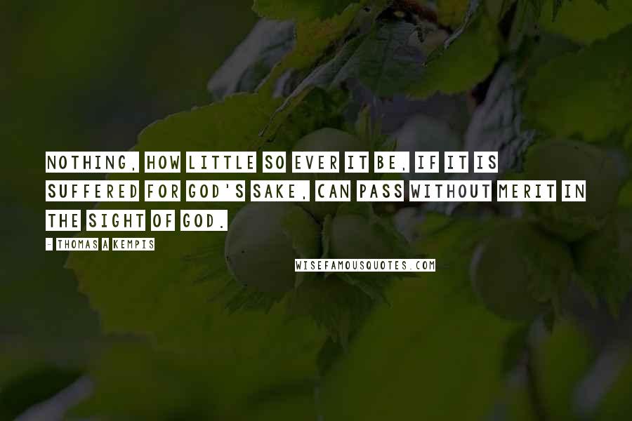 Thomas A Kempis Quotes: Nothing, how little so ever it be, if it is suffered for God's sake, can pass without merit in the sight of God.