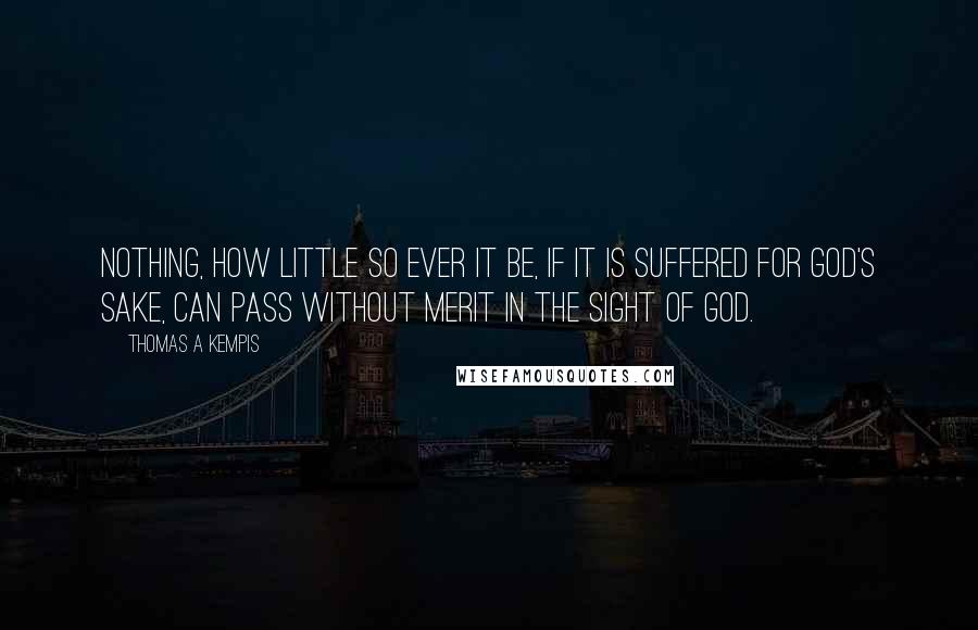 Thomas A Kempis Quotes: Nothing, how little so ever it be, if it is suffered for God's sake, can pass without merit in the sight of God.